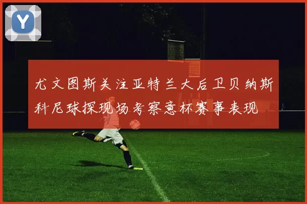尤文图斯关注亚特兰大后卫贝纳斯科尼球探现场考察意杯赛事表现