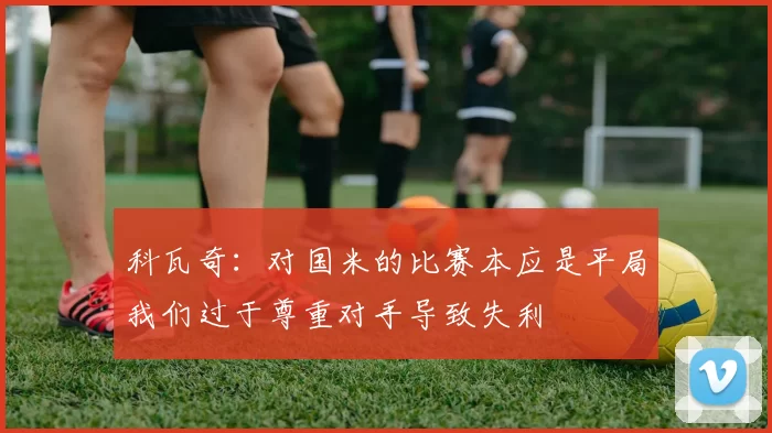 科瓦奇：对国米的比赛本应是平局我们过于尊重对手导致失利