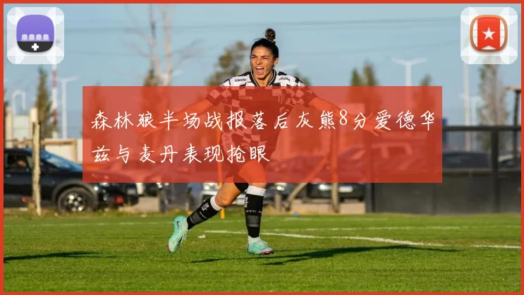 森林狼半场战报落后灰熊8分爱德华兹与麦丹表现抢眼