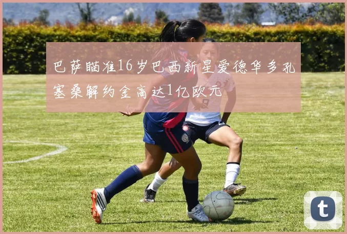 巴萨瞄准16岁巴西新星爱德华多孔塞桑解约金高达1亿欧元