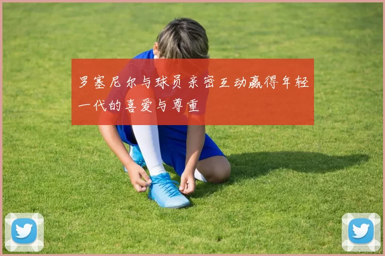 罗塞尼尔与球员亲密互动赢得年轻一代的喜爱与尊重