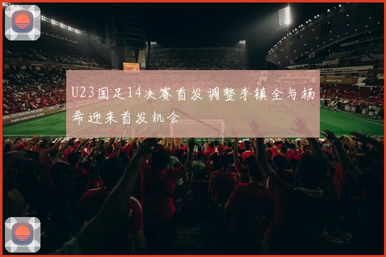 U23国足14决赛首发调整李镇全与杨希迎来首发机会