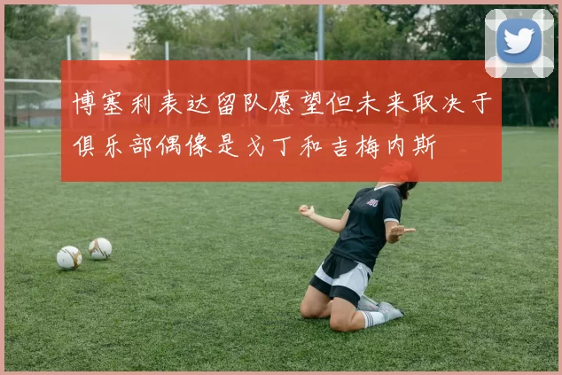 博塞利表达留队愿望但未来取决于俱乐部偶像是戈丁和吉梅内斯