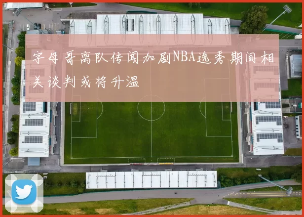 字母哥离队传闻加剧NBA选秀期间相关谈判或将升温