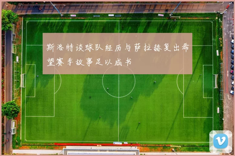 斯洛特谈球队经历与萨拉赫复出希望赛季故事足以成书
