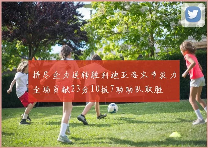 拼尽全力逆转胜利迪亚洛末节发力全场贡献23分10板7助助队取胜