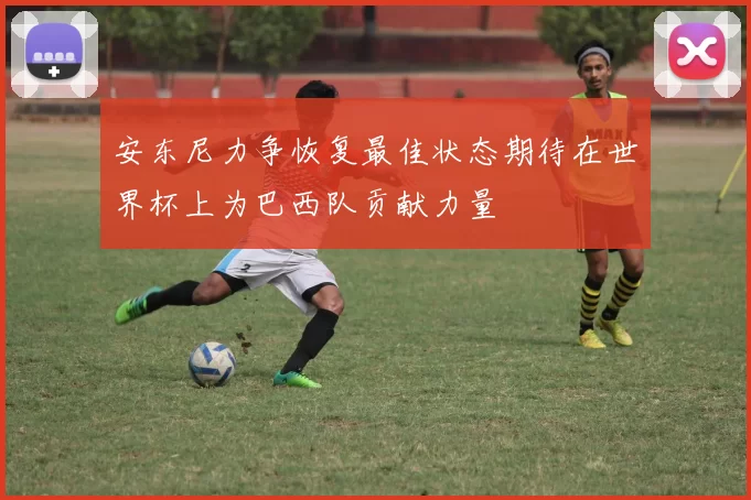 安东尼力争恢复最佳状态期待在世界杯上为巴西队贡献力量