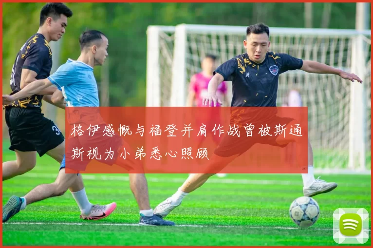 格伊感慨与福登并肩作战曾被斯通斯视为小弟悉心照顾