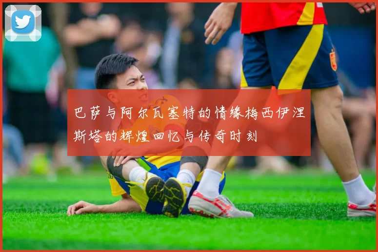 巴萨与阿尔瓦塞特的情缘梅西伊涅斯塔的辉煌回忆与传奇时刻