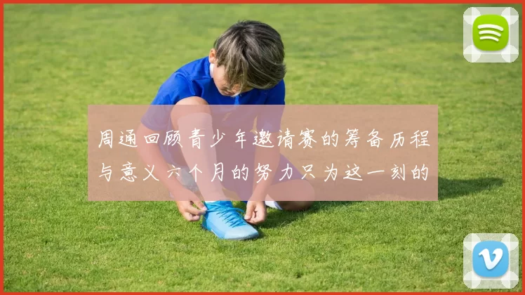周通回顾青少年邀请赛的筹备历程与意义六个月的努力只为这一刻的精彩