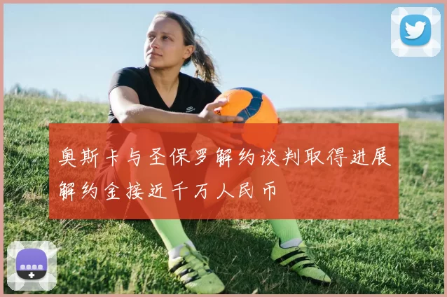 奥斯卡与圣保罗解约谈判取得进展解约金接近千万人民币